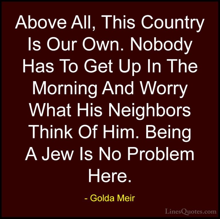Golda Meir Quotes (20) - Above All, This Country Is Our Own. Nobo... - QuotesAbove All, This Country Is Our Own. Nobody Has To Get Up In The Morning And Worry What His Neighbors Think Of Him. Being A Jew Is No Problem Here.