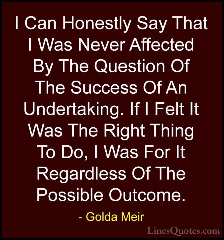 Golda Meir Quotes (23) - I Can Honestly Say That I Was Never Affe... - QuotesI Can Honestly Say That I Was Never Affected By The Question Of The Success Of An Undertaking. If I Felt It Was The Right Thing To Do, I Was For It Regardless Of The Possible Outcome.