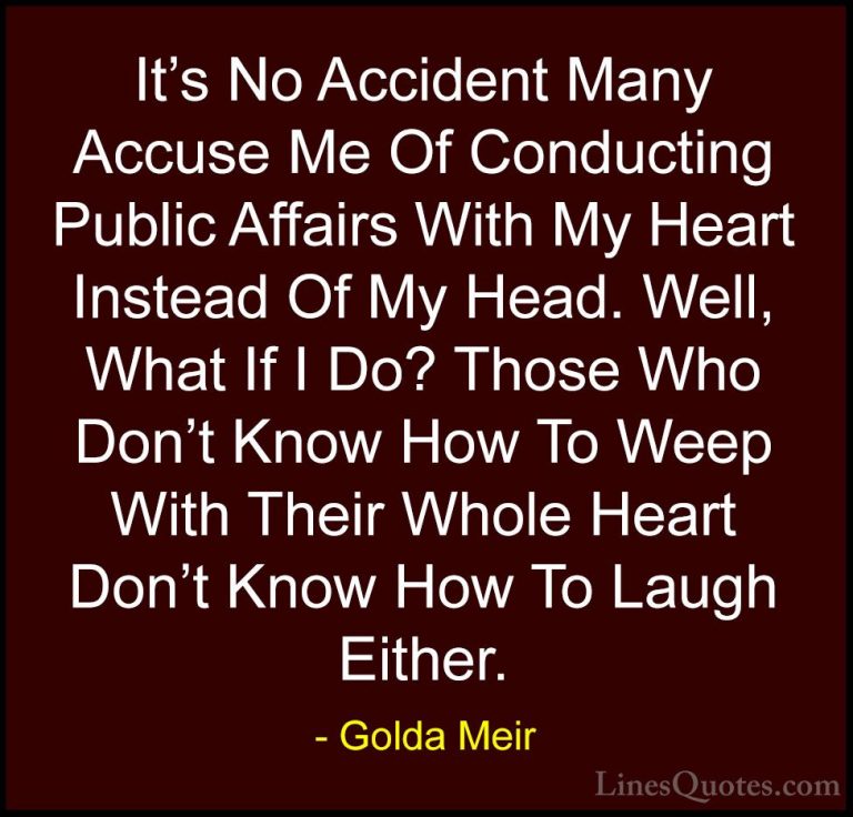 Golda Meir Quotes (36) - It's No Accident Many Accuse Me Of Condu... - QuotesIt's No Accident Many Accuse Me Of Conducting Public Affairs With My Heart Instead Of My Head. Well, What If I Do? Those Who Don't Know How To Weep With Their Whole Heart Don't Know How To Laugh Either.