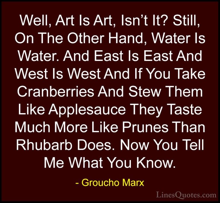 Groucho Marx Quotes (16) - Well, Art Is Art, Isn't It? Still, On ... - QuotesWell, Art Is Art, Isn't It? Still, On The Other Hand, Water Is Water. And East Is East And West Is West And If You Take Cranberries And Stew Them Like Applesauce They Taste Much More Like Prunes Than Rhubarb Does. Now You Tell Me What You Know.