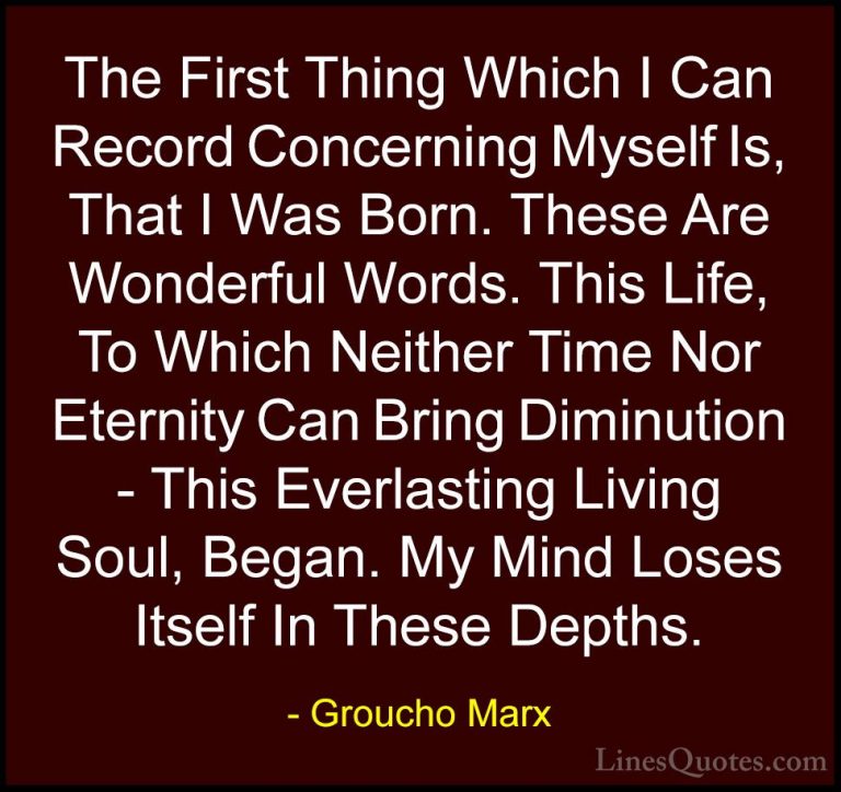 Groucho Marx Quotes (22) - The First Thing Which I Can Record Con... - QuotesThe First Thing Which I Can Record Concerning Myself Is, That I Was Born. These Are Wonderful Words. This Life, To Which Neither Time Nor Eternity Can Bring Diminution - This Everlasting Living Soul, Began. My Mind Loses Itself In These Depths.