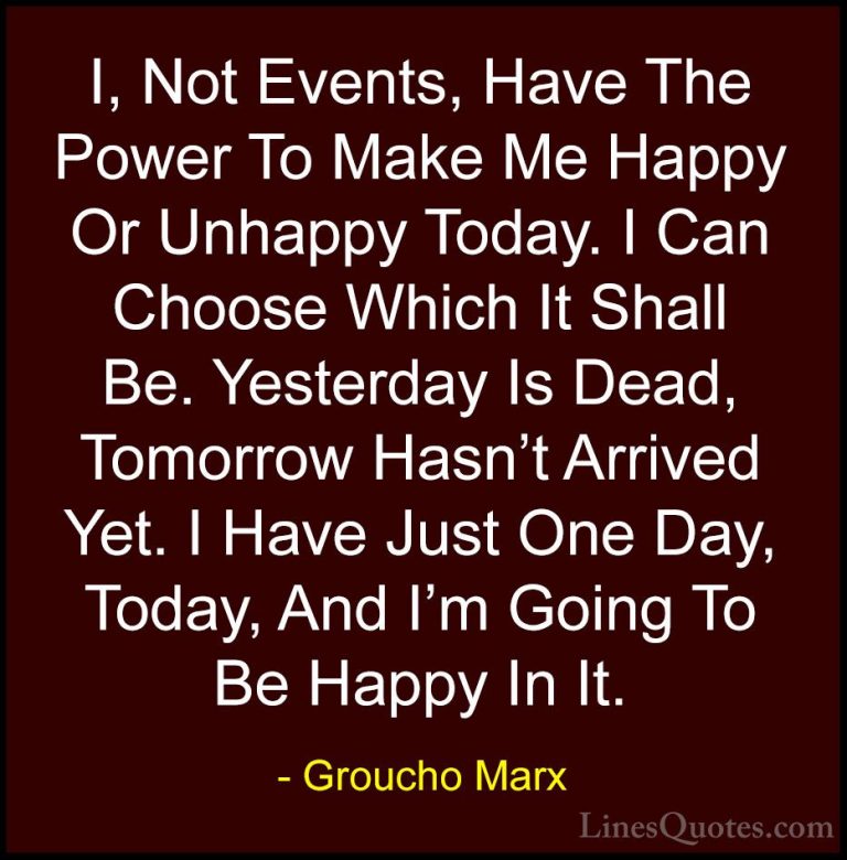 Groucho Marx Quotes (4) - I, Not Events, Have The Power To Make M... - QuotesI, Not Events, Have The Power To Make Me Happy Or Unhappy Today. I Can Choose Which It Shall Be. Yesterday Is Dead, Tomorrow Hasn't Arrived Yet. I Have Just One Day, Today, And I'm Going To Be Happy In It.