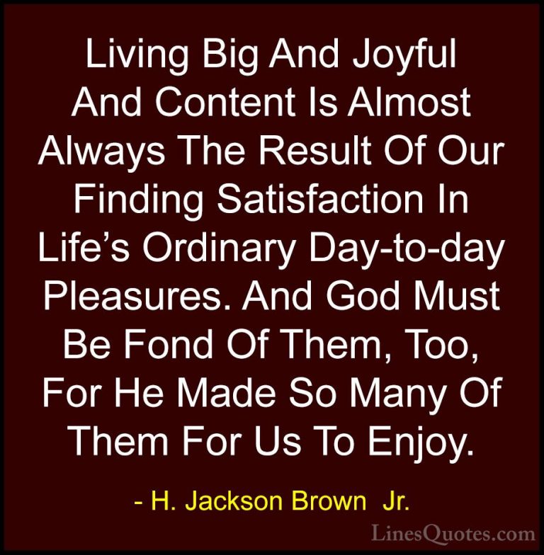 H. Jackson Brown  Jr. Quotes (48) - Living Big And Joyful And Con... - QuotesLiving Big And Joyful And Content Is Almost Always The Result Of Our Finding Satisfaction In Life's Ordinary Day-to-day Pleasures. And God Must Be Fond Of Them, Too, For He Made So Many Of Them For Us To Enjoy.