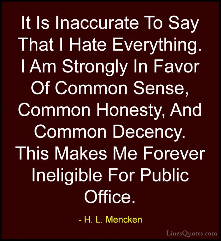 H. L. Mencken Quotes (10) - It Is Inaccurate To Say That I Hate E... - QuotesIt Is Inaccurate To Say That I Hate Everything. I Am Strongly In Favor Of Common Sense, Common Honesty, And Common Decency. This Makes Me Forever Ineligible For Public Office.