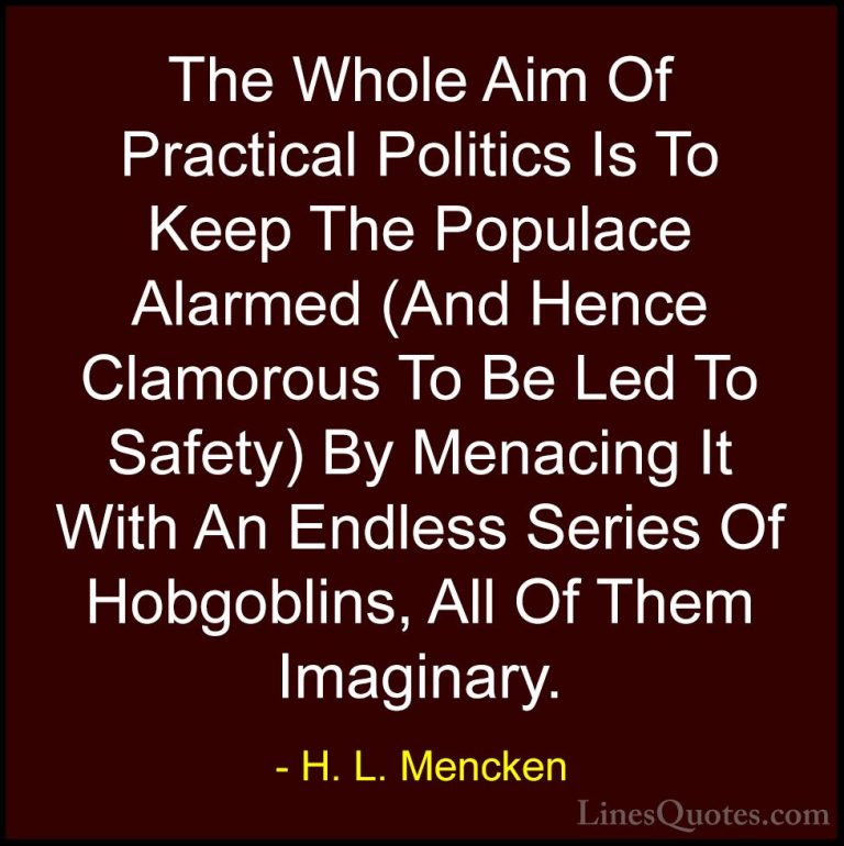 H. L. Mencken Quotes (3) - The Whole Aim Of Practical Politics Is... - QuotesThe Whole Aim Of Practical Politics Is To Keep The Populace Alarmed (And Hence Clamorous To Be Led To Safety) By Menacing It With An Endless Series Of Hobgoblins, All Of Them Imaginary.