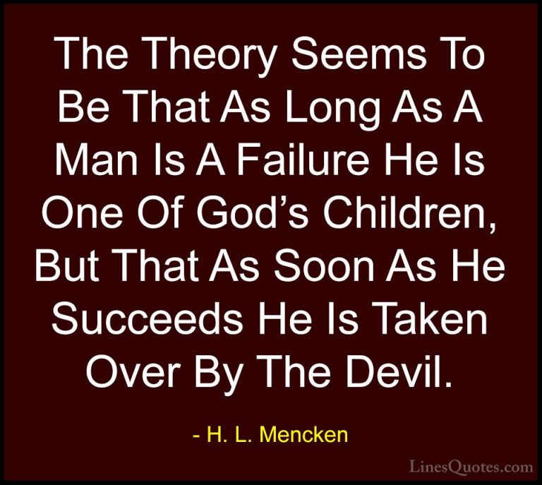 H. L. Mencken Quotes (36) - The Theory Seems To Be That As Long A... - QuotesThe Theory Seems To Be That As Long As A Man Is A Failure He Is One Of God's Children, But That As Soon As He Succeeds He Is Taken Over By The Devil.