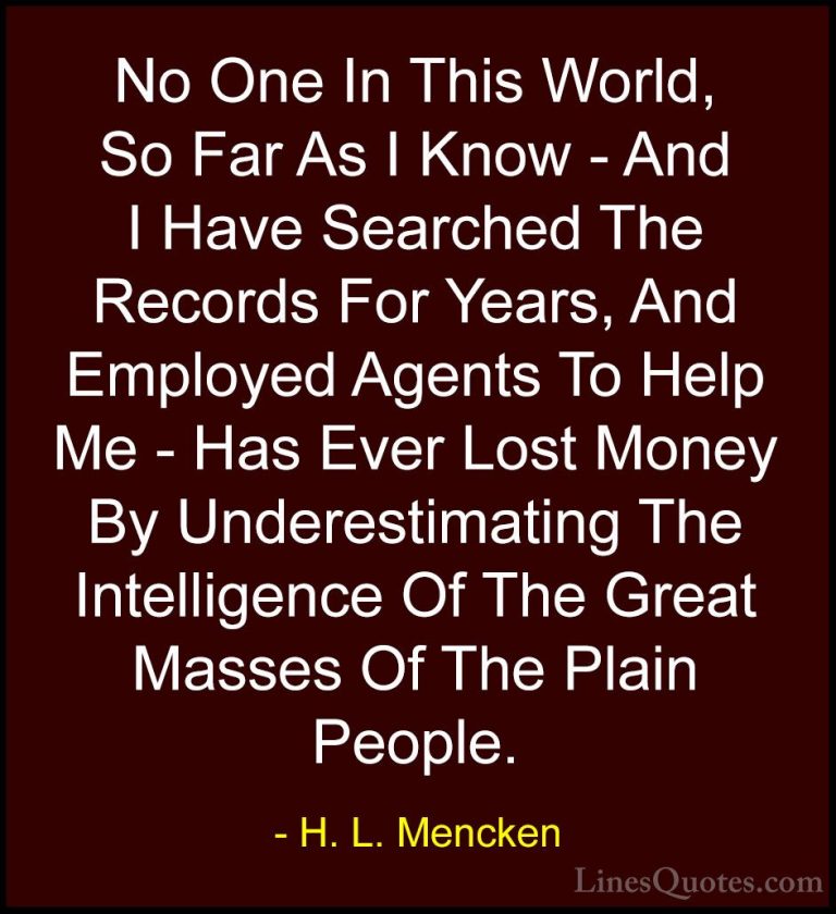 H. L. Mencken Quotes (38) - No One In This World, So Far As I Kno... - QuotesNo One In This World, So Far As I Know - And I Have Searched The Records For Years, And Employed Agents To Help Me - Has Ever Lost Money By Underestimating The Intelligence Of The Great Masses Of The Plain People.