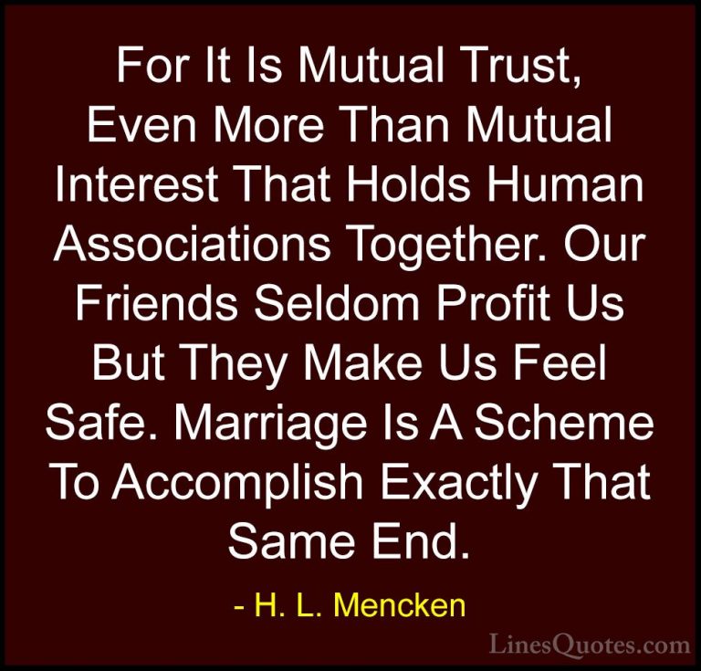 H. L. Mencken Quotes (52) - For It Is Mutual Trust, Even More Tha... - QuotesFor It Is Mutual Trust, Even More Than Mutual Interest That Holds Human Associations Together. Our Friends Seldom Profit Us But They Make Us Feel Safe. Marriage Is A Scheme To Accomplish Exactly That Same End.