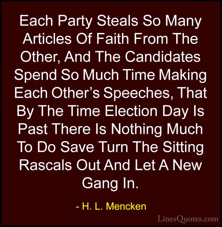 H. L. Mencken Quotes (68) - Each Party Steals So Many Articles Of... - QuotesEach Party Steals So Many Articles Of Faith From The Other, And The Candidates Spend So Much Time Making Each Other's Speeches, That By The Time Election Day Is Past There Is Nothing Much To Do Save Turn The Sitting Rascals Out And Let A New Gang In.