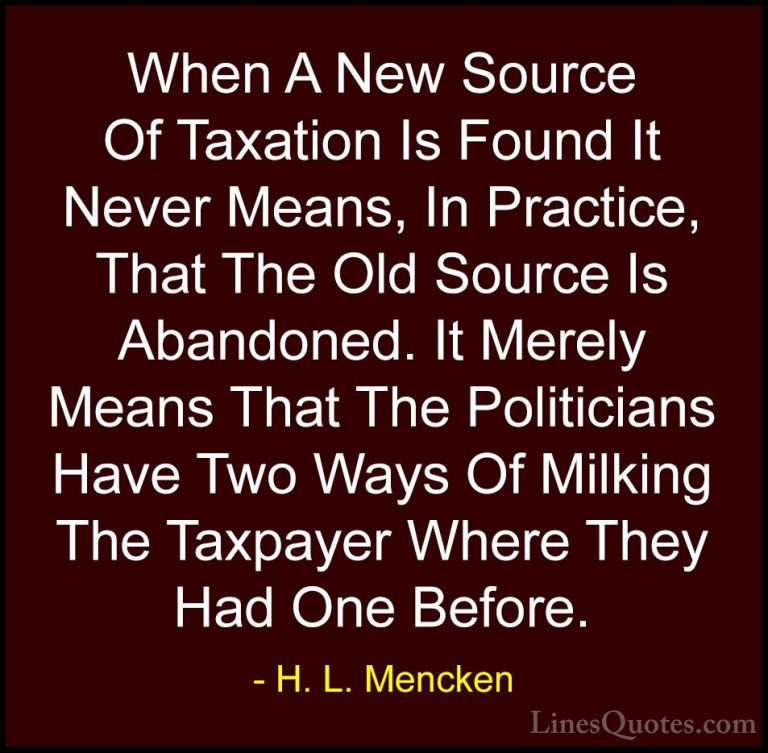 H. L. Mencken Quotes (8) - When A New Source Of Taxation Is Found... - QuotesWhen A New Source Of Taxation Is Found It Never Means, In Practice, That The Old Source Is Abandoned. It Merely Means That The Politicians Have Two Ways Of Milking The Taxpayer Where They Had One Before.