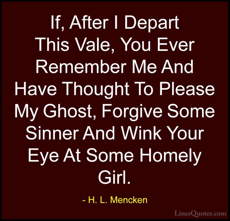 H. L. Mencken Quotes (89) - If, After I Depart This Vale, You Eve... - QuotesIf, After I Depart This Vale, You Ever Remember Me And Have Thought To Please My Ghost, Forgive Some Sinner And Wink Your Eye At Some Homely Girl.