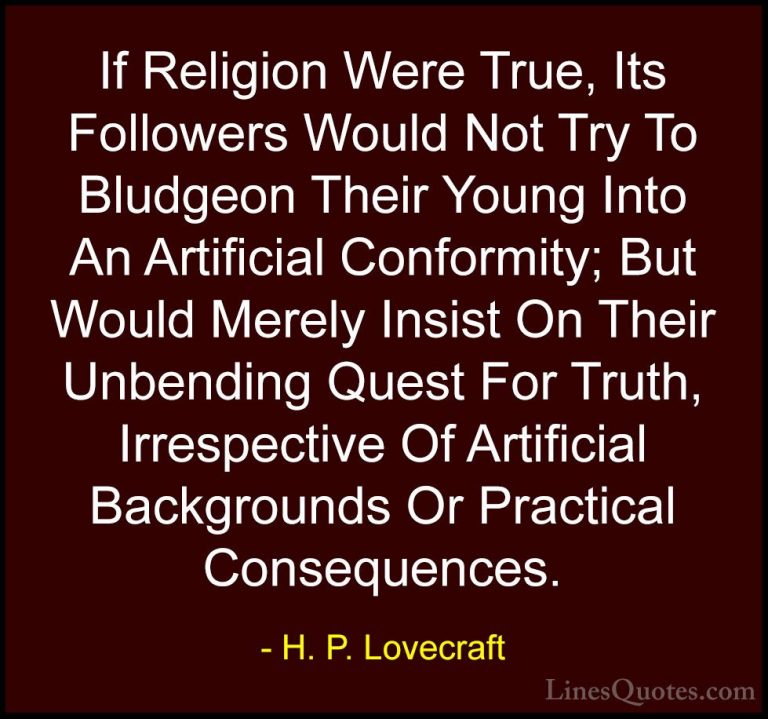 H. P. Lovecraft Quotes (12) - If Religion Were True, Its Follower... - QuotesIf Religion Were True, Its Followers Would Not Try To Bludgeon Their Young Into An Artificial Conformity; But Would Merely Insist On Their Unbending Quest For Truth, Irrespective Of Artificial Backgrounds Or Practical Consequences.
