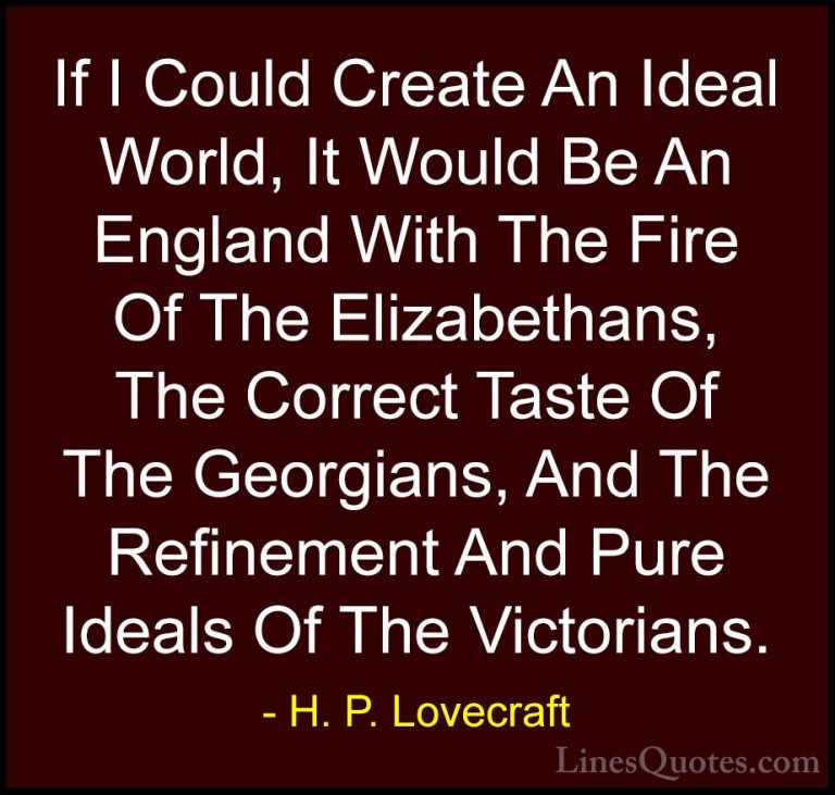 H. P. Lovecraft Quotes (13) - If I Could Create An Ideal World, I... - QuotesIf I Could Create An Ideal World, It Would Be An England With The Fire Of The Elizabethans, The Correct Taste Of The Georgians, And The Refinement And Pure Ideals Of The Victorians.