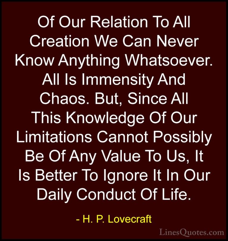 H. P. Lovecraft Quotes (14) - Of Our Relation To All Creation We ... - QuotesOf Our Relation To All Creation We Can Never Know Anything Whatsoever. All Is Immensity And Chaos. But, Since All This Knowledge Of Our Limitations Cannot Possibly Be Of Any Value To Us, It Is Better To Ignore It In Our Daily Conduct Of Life.
