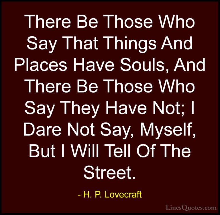 H. P. Lovecraft Quotes (17) - There Be Those Who Say That Things ... - QuotesThere Be Those Who Say That Things And Places Have Souls, And There Be Those Who Say They Have Not; I Dare Not Say, Myself, But I Will Tell Of The Street.