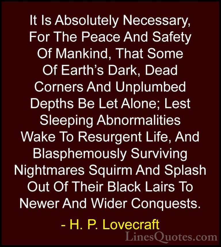 H. P. Lovecraft Quotes (33) - It Is Absolutely Necessary, For The... - QuotesIt Is Absolutely Necessary, For The Peace And Safety Of Mankind, That Some Of Earth's Dark, Dead Corners And Unplumbed Depths Be Let Alone; Lest Sleeping Abnormalities Wake To Resurgent Life, And Blasphemously Surviving Nightmares Squirm And Splash Out Of Their Black Lairs To Newer And Wider Conquests.