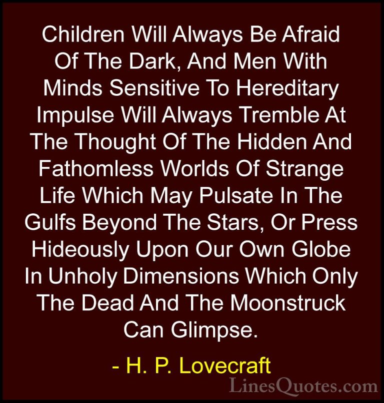 H. P. Lovecraft Quotes (38) - Children Will Always Be Afraid Of T... - QuotesChildren Will Always Be Afraid Of The Dark, And Men With Minds Sensitive To Hereditary Impulse Will Always Tremble At The Thought Of The Hidden And Fathomless Worlds Of Strange Life Which May Pulsate In The Gulfs Beyond The Stars, Or Press Hideously Upon Our Own Globe In Unholy Dimensions Which Only The Dead And The Moonstruck Can Glimpse.
