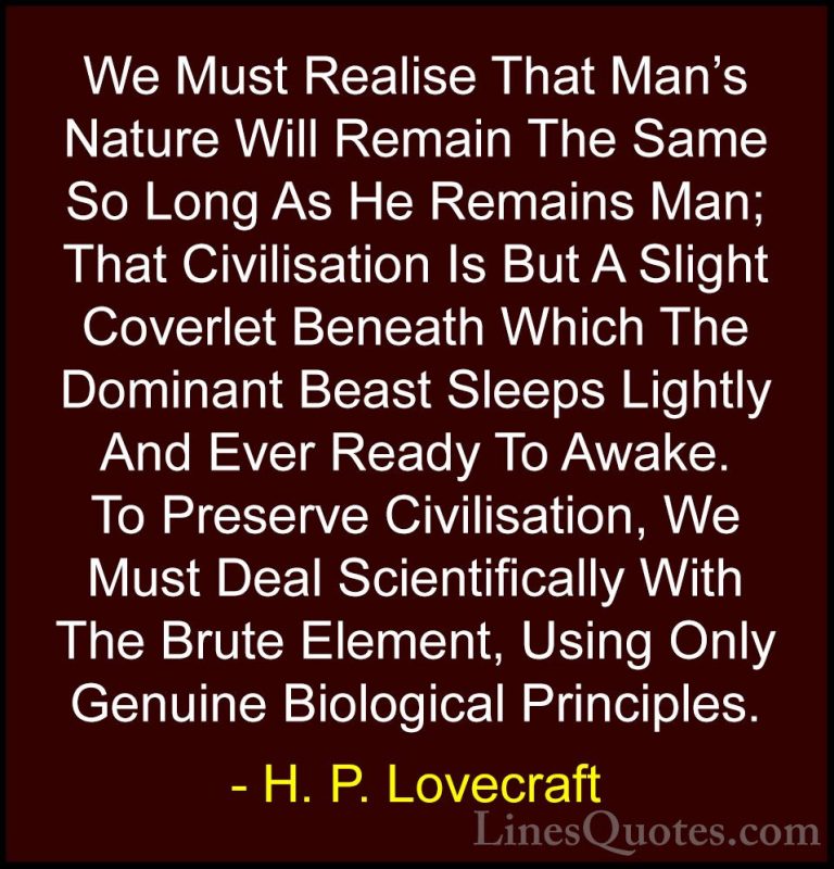 H. P. Lovecraft Quotes (48) - We Must Realise That Man's Nature W... - QuotesWe Must Realise That Man's Nature Will Remain The Same So Long As He Remains Man; That Civilisation Is But A Slight Coverlet Beneath Which The Dominant Beast Sleeps Lightly And Ever Ready To Awake. To Preserve Civilisation, We Must Deal Scientifically With The Brute Element, Using Only Genuine Biological Principles.