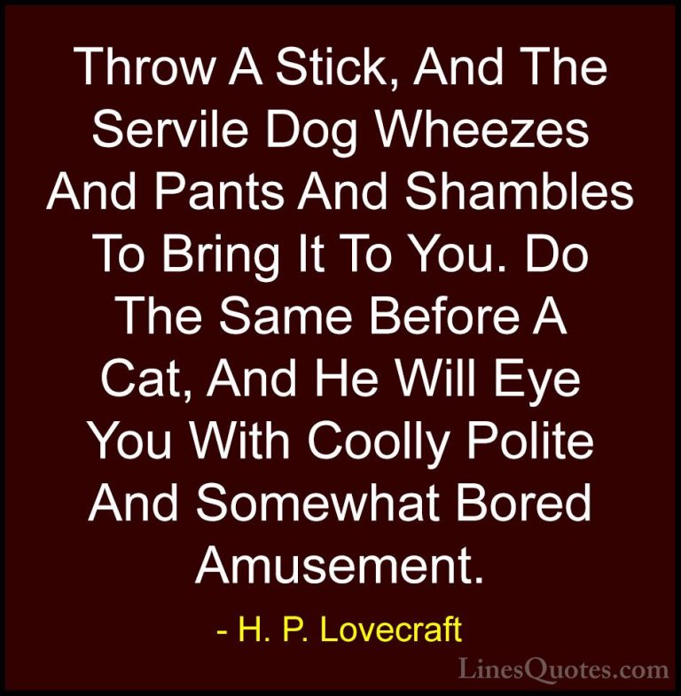 H. P. Lovecraft Quotes (49) - Throw A Stick, And The Servile Dog ... - QuotesThrow A Stick, And The Servile Dog Wheezes And Pants And Shambles To Bring It To You. Do The Same Before A Cat, And He Will Eye You With Coolly Polite And Somewhat Bored Amusement.