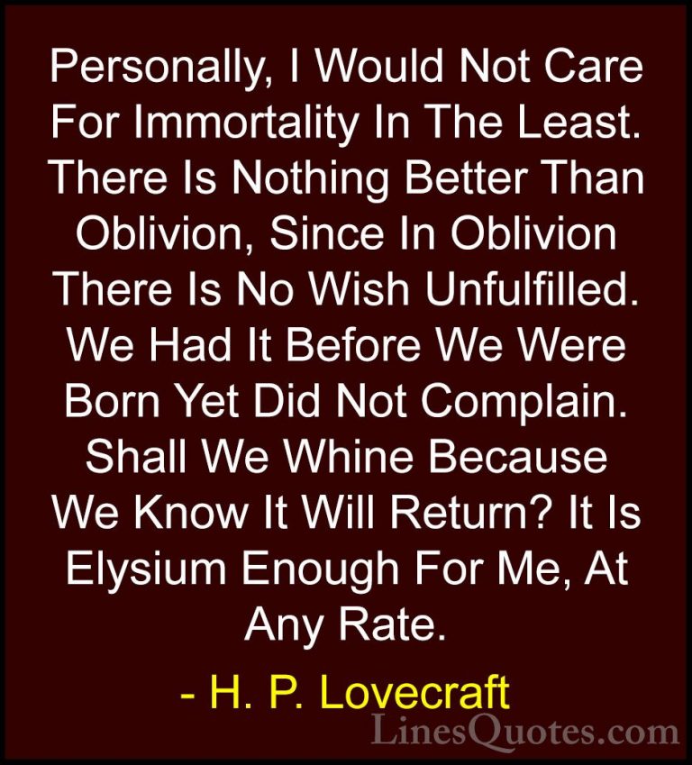 H. P. Lovecraft Quotes (5) - Personally, I Would Not Care For Imm... - QuotesPersonally, I Would Not Care For Immortality In The Least. There Is Nothing Better Than Oblivion, Since In Oblivion There Is No Wish Unfulfilled. We Had It Before We Were Born Yet Did Not Complain. Shall We Whine Because We Know It Will Return? It Is Elysium Enough For Me, At Any Rate.