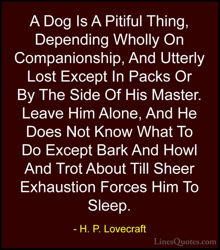 H. P. Lovecraft Quotes (51) - A Dog Is A Pitiful Thing, Depending... - QuotesA Dog Is A Pitiful Thing, Depending Wholly On Companionship, And Utterly Lost Except In Packs Or By The Side Of His Master. Leave Him Alone, And He Does Not Know What To Do Except Bark And Howl And Trot About Till Sheer Exhaustion Forces Him To Sleep.