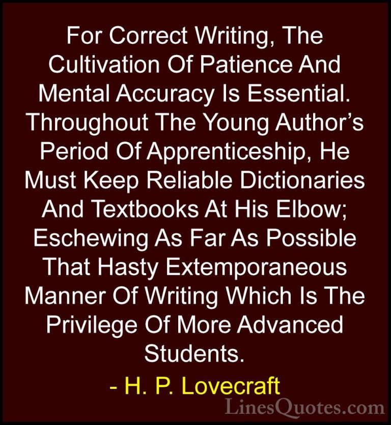 H. P. Lovecraft Quotes (52) - For Correct Writing, The Cultivatio... - QuotesFor Correct Writing, The Cultivation Of Patience And Mental Accuracy Is Essential. Throughout The Young Author's Period Of Apprenticeship, He Must Keep Reliable Dictionaries And Textbooks At His Elbow; Eschewing As Far As Possible That Hasty Extemporaneous Manner Of Writing Which Is The Privilege Of More Advanced Students.