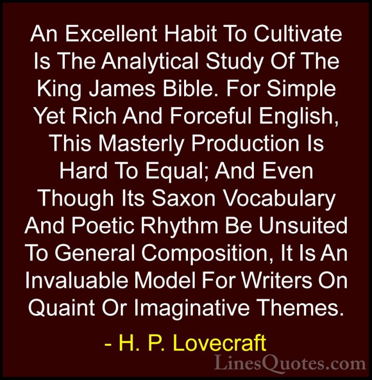 H. P. Lovecraft Quotes (53) - An Excellent Habit To Cultivate Is ... - QuotesAn Excellent Habit To Cultivate Is The Analytical Study Of The King James Bible. For Simple Yet Rich And Forceful English, This Masterly Production Is Hard To Equal; And Even Though Its Saxon Vocabulary And Poetic Rhythm Be Unsuited To General Composition, It Is An Invaluable Model For Writers On Quaint Or Imaginative Themes.