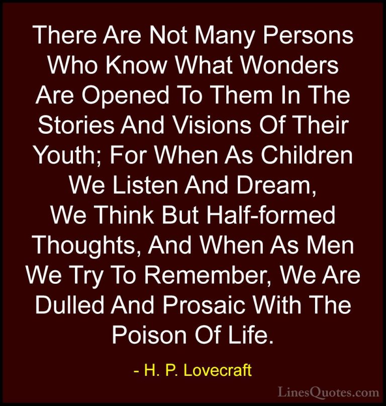 H. P. Lovecraft Quotes (56) - There Are Not Many Persons Who Know... - QuotesThere Are Not Many Persons Who Know What Wonders Are Opened To Them In The Stories And Visions Of Their Youth; For When As Children We Listen And Dream, We Think But Half-formed Thoughts, And When As Men We Try To Remember, We Are Dulled And Prosaic With The Poison Of Life.