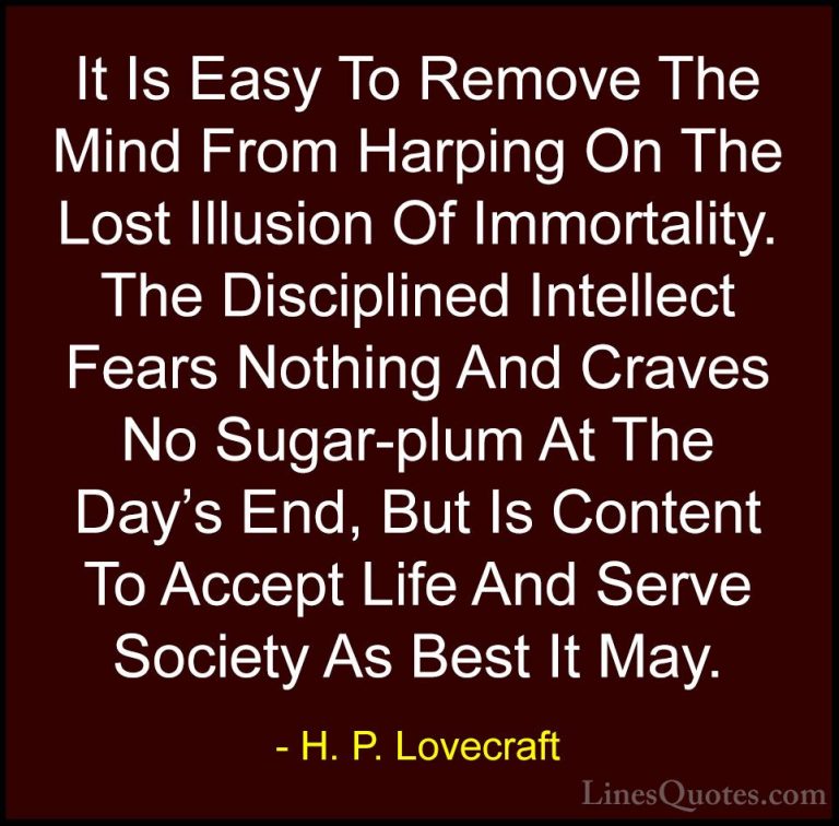 H. P. Lovecraft Quotes (57) - It Is Easy To Remove The Mind From ... - QuotesIt Is Easy To Remove The Mind From Harping On The Lost Illusion Of Immortality. The Disciplined Intellect Fears Nothing And Craves No Sugar-plum At The Day's End, But Is Content To Accept Life And Serve Society As Best It May.