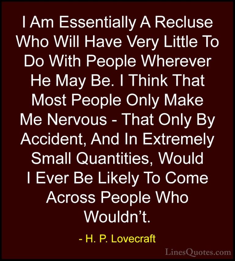 H. P. Lovecraft Quotes (58) - I Am Essentially A Recluse Who Will... - QuotesI Am Essentially A Recluse Who Will Have Very Little To Do With People Wherever He May Be. I Think That Most People Only Make Me Nervous - That Only By Accident, And In Extremely Small Quantities, Would I Ever Be Likely To Come Across People Who Wouldn't.