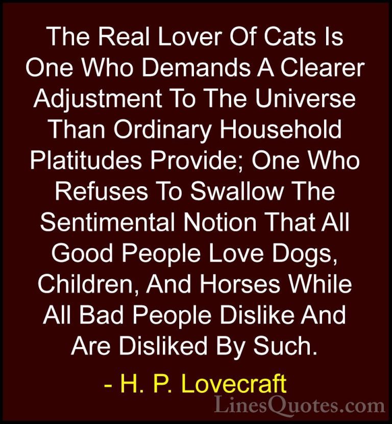 H. P. Lovecraft Quotes (6) - The Real Lover Of Cats Is One Who De... - QuotesThe Real Lover Of Cats Is One Who Demands A Clearer Adjustment To The Universe Than Ordinary Household Platitudes Provide; One Who Refuses To Swallow The Sentimental Notion That All Good People Love Dogs, Children, And Horses While All Bad People Dislike And Are Disliked By Such.