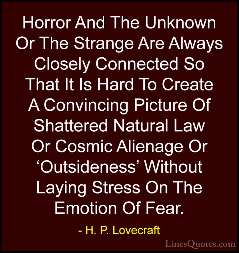 H. P. Lovecraft Quotes (62) - Horror And The Unknown Or The Stran... - QuotesHorror And The Unknown Or The Strange Are Always Closely Connected So That It Is Hard To Create A Convincing Picture Of Shattered Natural Law Or Cosmic Alienage Or 'Outsideness' Without Laying Stress On The Emotion Of Fear.