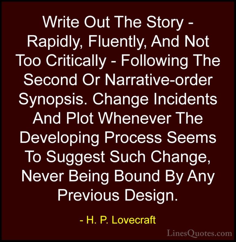 H. P. Lovecraft Quotes (64) - Write Out The Story - Rapidly, Flue... - QuotesWrite Out The Story - Rapidly, Fluently, And Not Too Critically - Following The Second Or Narrative-order Synopsis. Change Incidents And Plot Whenever The Developing Process Seems To Suggest Such Change, Never Being Bound By Any Previous Design.