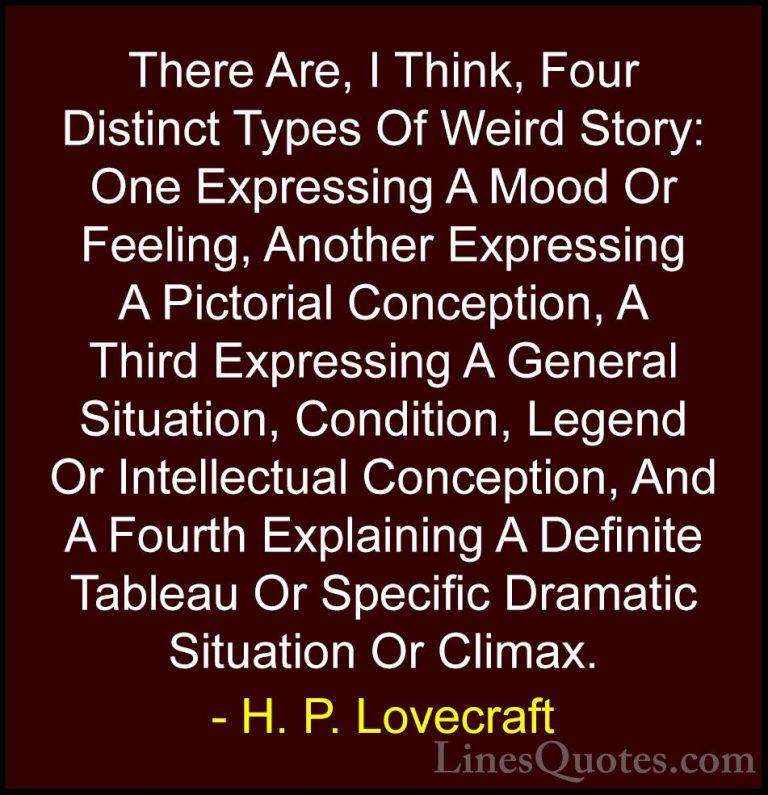 H. P. Lovecraft Quotes (65) - There Are, I Think, Four Distinct T... - QuotesThere Are, I Think, Four Distinct Types Of Weird Story: One Expressing A Mood Or Feeling, Another Expressing A Pictorial Conception, A Third Expressing A General Situation, Condition, Legend Or Intellectual Conception, And A Fourth Explaining A Definite Tableau Or Specific Dramatic Situation Or Climax.