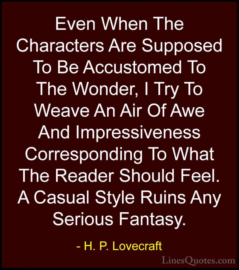 H. P. Lovecraft Quotes (67) - Even When The Characters Are Suppos... - QuotesEven When The Characters Are Supposed To Be Accustomed To The Wonder, I Try To Weave An Air Of Awe And Impressiveness Corresponding To What The Reader Should Feel. A Casual Style Ruins Any Serious Fantasy.