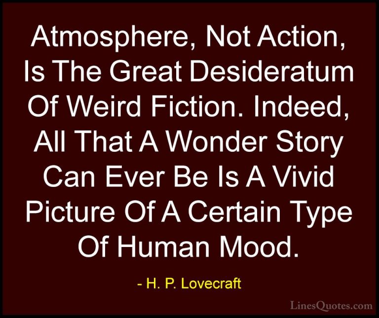 H. P. Lovecraft Quotes (68) - Atmosphere, Not Action, Is The Grea... - QuotesAtmosphere, Not Action, Is The Great Desideratum Of Weird Fiction. Indeed, All That A Wonder Story Can Ever Be Is A Vivid Picture Of A Certain Type Of Human Mood.