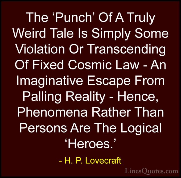 H. P. Lovecraft Quotes (69) - The 'Punch' Of A Truly Weird Tale I... - QuotesThe 'Punch' Of A Truly Weird Tale Is Simply Some Violation Or Transcending Of Fixed Cosmic Law - An Imaginative Escape From Palling Reality - Hence, Phenomena Rather Than Persons Are The Logical 'Heroes.'