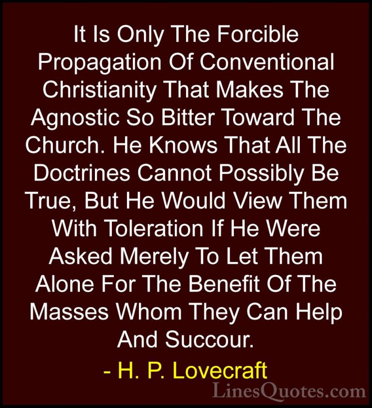 H. P. Lovecraft Quotes (71) - It Is Only The Forcible Propagation... - QuotesIt Is Only The Forcible Propagation Of Conventional Christianity That Makes The Agnostic So Bitter Toward The Church. He Knows That All The Doctrines Cannot Possibly Be True, But He Would View Them With Toleration If He Were Asked Merely To Let Them Alone For The Benefit Of The Masses Whom They Can Help And Succour.