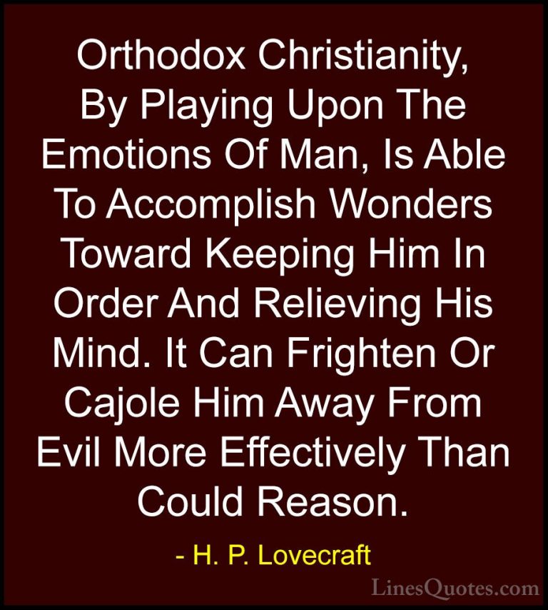 H. P. Lovecraft Quotes (72) - Orthodox Christianity, By Playing U... - QuotesOrthodox Christianity, By Playing Upon The Emotions Of Man, Is Able To Accomplish Wonders Toward Keeping Him In Order And Relieving His Mind. It Can Frighten Or Cajole Him Away From Evil More Effectively Than Could Reason.