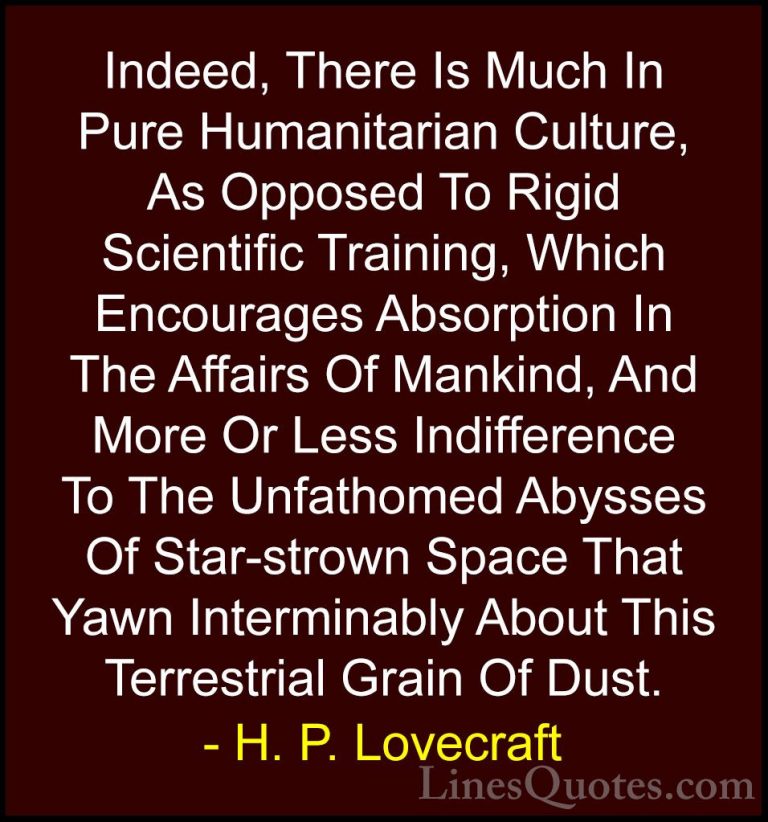 H. P. Lovecraft Quotes (74) - Indeed, There Is Much In Pure Human... - QuotesIndeed, There Is Much In Pure Humanitarian Culture, As Opposed To Rigid Scientific Training, Which Encourages Absorption In The Affairs Of Mankind, And More Or Less Indifference To The Unfathomed Abysses Of Star-strown Space That Yawn Interminably About This Terrestrial Grain Of Dust.