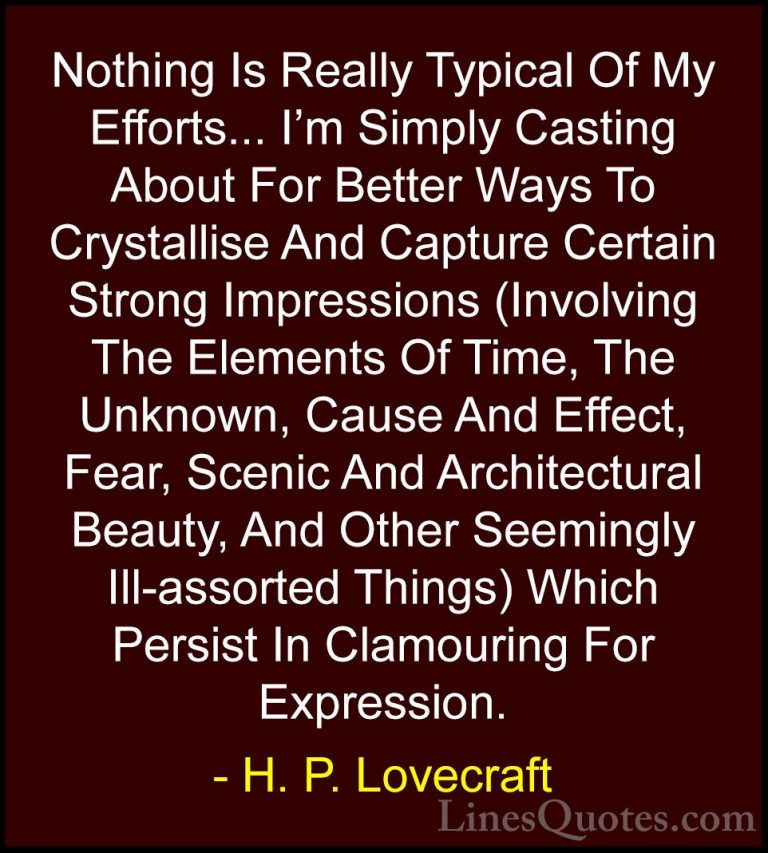 H. P. Lovecraft Quotes (77) - Nothing Is Really Typical Of My Eff... - QuotesNothing Is Really Typical Of My Efforts... I'm Simply Casting About For Better Ways To Crystallise And Capture Certain Strong Impressions (Involving The Elements Of Time, The Unknown, Cause And Effect, Fear, Scenic And Architectural Beauty, And Other Seemingly Ill-assorted Things) Which Persist In Clamouring For Expression.