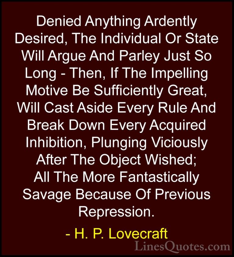 H. P. Lovecraft Quotes (82) - Denied Anything Ardently Desired, T... - QuotesDenied Anything Ardently Desired, The Individual Or State Will Argue And Parley Just So Long - Then, If The Impelling Motive Be Sufficiently Great, Will Cast Aside Every Rule And Break Down Every Acquired Inhibition, Plunging Viciously After The Object Wished; All The More Fantastically Savage Because Of Previous Repression.