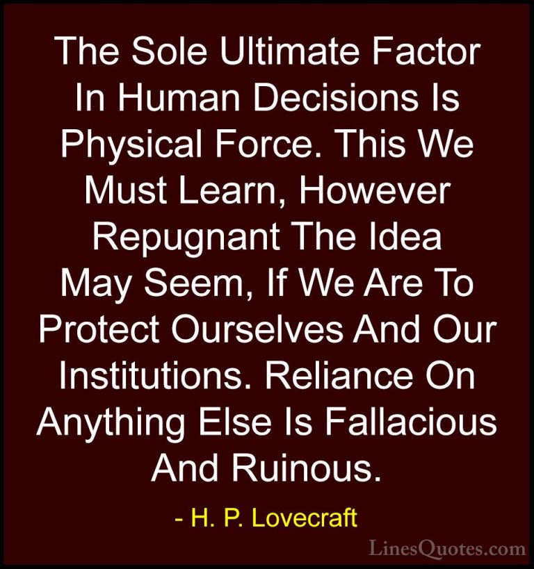 H. P. Lovecraft Quotes (83) - The Sole Ultimate Factor In Human D... - QuotesThe Sole Ultimate Factor In Human Decisions Is Physical Force. This We Must Learn, However Repugnant The Idea May Seem, If We Are To Protect Ourselves And Our Institutions. Reliance On Anything Else Is Fallacious And Ruinous.