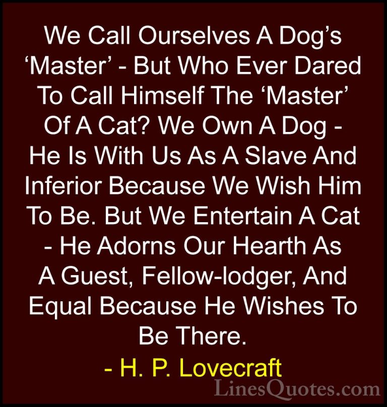 H. P. Lovecraft Quotes (84) - We Call Ourselves A Dog's 'Master' ... - QuotesWe Call Ourselves A Dog's 'Master' - But Who Ever Dared To Call Himself The 'Master' Of A Cat? We Own A Dog - He Is With Us As A Slave And Inferior Because We Wish Him To Be. But We Entertain A Cat - He Adorns Our Hearth As A Guest, Fellow-lodger, And Equal Because He Wishes To Be There.