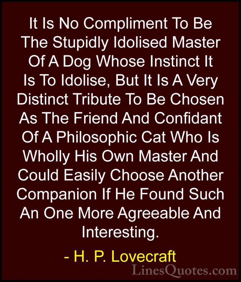 H. P. Lovecraft Quotes (85) - It Is No Compliment To Be The Stupi... - QuotesIt Is No Compliment To Be The Stupidly Idolised Master Of A Dog Whose Instinct It Is To Idolise, But It Is A Very Distinct Tribute To Be Chosen As The Friend And Confidant Of A Philosophic Cat Who Is Wholly His Own Master And Could Easily Choose Another Companion If He Found Such An One More Agreeable And Interesting.