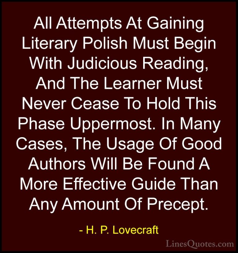 H. P. Lovecraft Quotes (88) - All Attempts At Gaining Literary Po... - QuotesAll Attempts At Gaining Literary Polish Must Begin With Judicious Reading, And The Learner Must Never Cease To Hold This Phase Uppermost. In Many Cases, The Usage Of Good Authors Will Be Found A More Effective Guide Than Any Amount Of Precept.