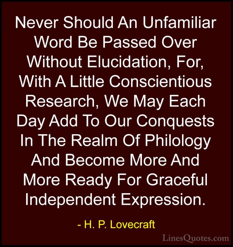 H. P. Lovecraft Quotes (91) - Never Should An Unfamiliar Word Be ... - QuotesNever Should An Unfamiliar Word Be Passed Over Without Elucidation, For, With A Little Conscientious Research, We May Each Day Add To Our Conquests In The Realm Of Philology And Become More And More Ready For Graceful Independent Expression.