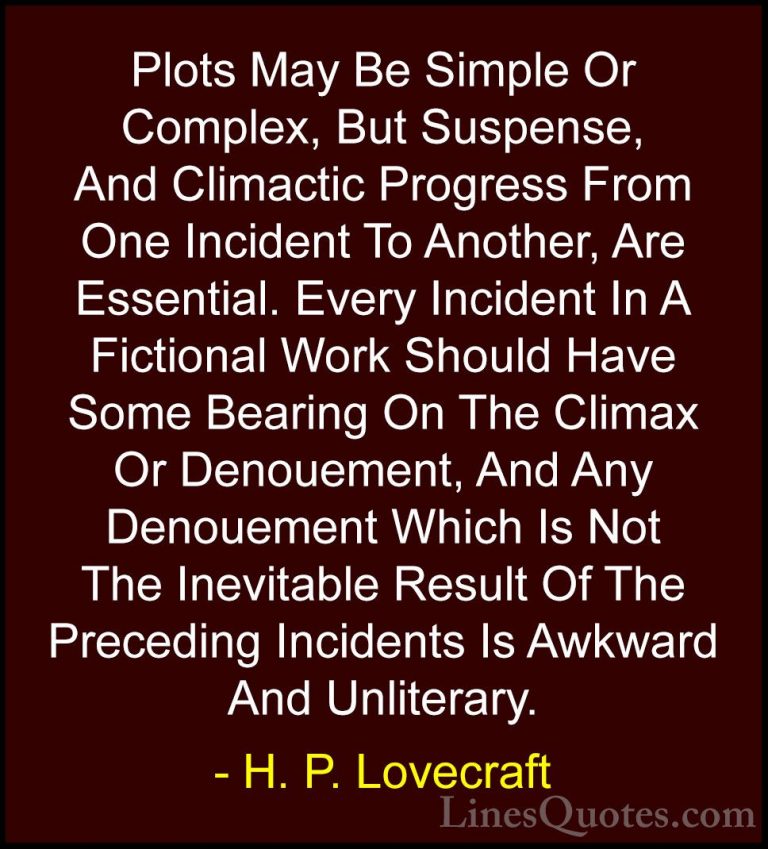 H. P. Lovecraft Quotes (92) - Plots May Be Simple Or Complex, But... - QuotesPlots May Be Simple Or Complex, But Suspense, And Climactic Progress From One Incident To Another, Are Essential. Every Incident In A Fictional Work Should Have Some Bearing On The Climax Or Denouement, And Any Denouement Which Is Not The Inevitable Result Of The Preceding Incidents Is Awkward And Unliterary.