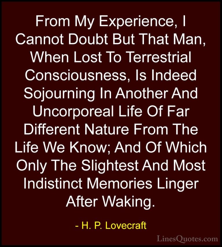 H. P. Lovecraft Quotes (97) - From My Experience, I Cannot Doubt ... - QuotesFrom My Experience, I Cannot Doubt But That Man, When Lost To Terrestrial Consciousness, Is Indeed Sojourning In Another And Uncorporeal Life Of Far Different Nature From The Life We Know; And Of Which Only The Slightest And Most Indistinct Memories Linger After Waking.