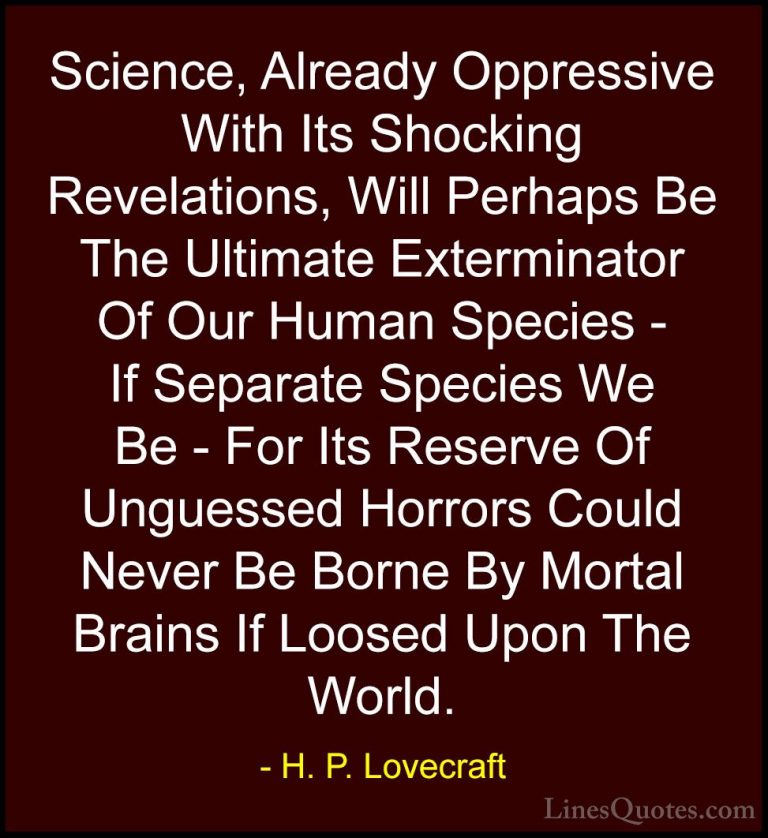 H. P. Lovecraft Quotes (98) - Science, Already Oppressive With It... - QuotesScience, Already Oppressive With Its Shocking Revelations, Will Perhaps Be The Ultimate Exterminator Of Our Human Species - If Separate Species We Be - For Its Reserve Of Unguessed Horrors Could Never Be Borne By Mortal Brains If Loosed Upon The World.